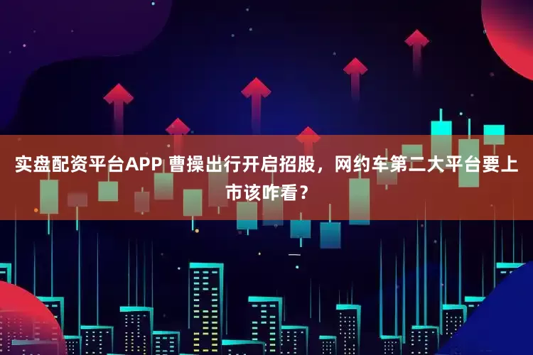 实盘配资平台APP 曹操出行开启招股，网约车第二大平台要上市该咋看？