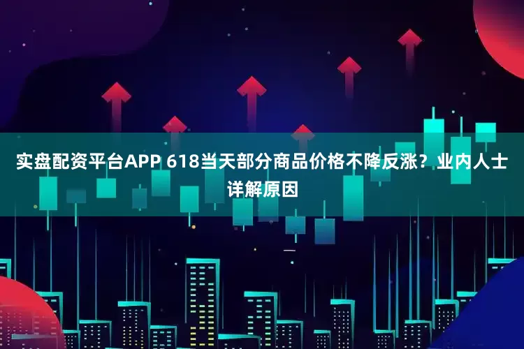 实盘配资平台APP 618当天部分商品价格不降反涨？业内人士详解原因