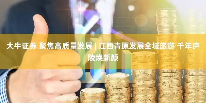 大牛证券 聚焦高质量发展 | 江西青原发展全域旅游 千年庐陵焕新颜