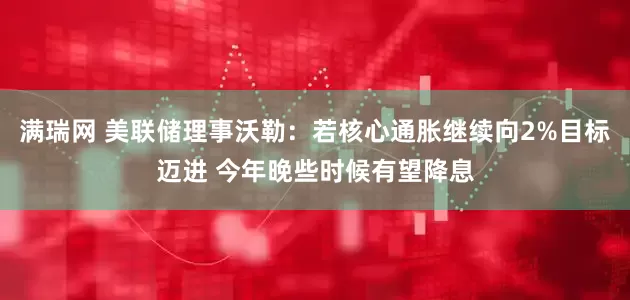 满瑞网 美联储理事沃勒：若核心通胀继续向2%目标迈进 今年晚些时候有望降息