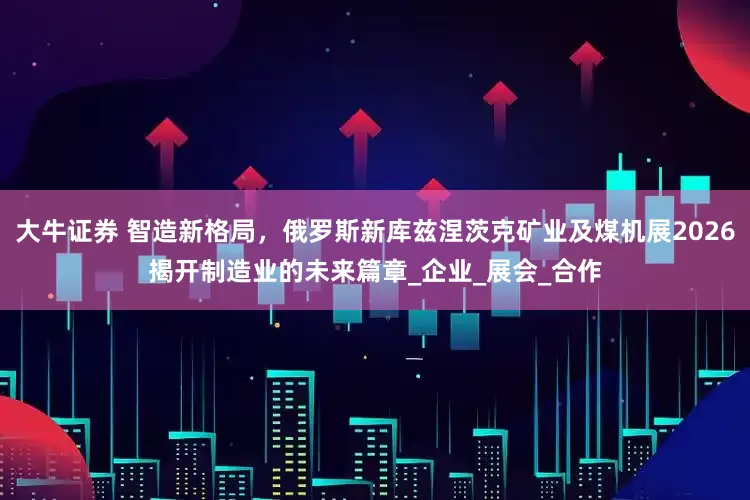 大牛证券 智造新格局，俄罗斯新库兹涅茨克矿业及煤机展2026揭开制造业的未来篇章_企业_展会_合作