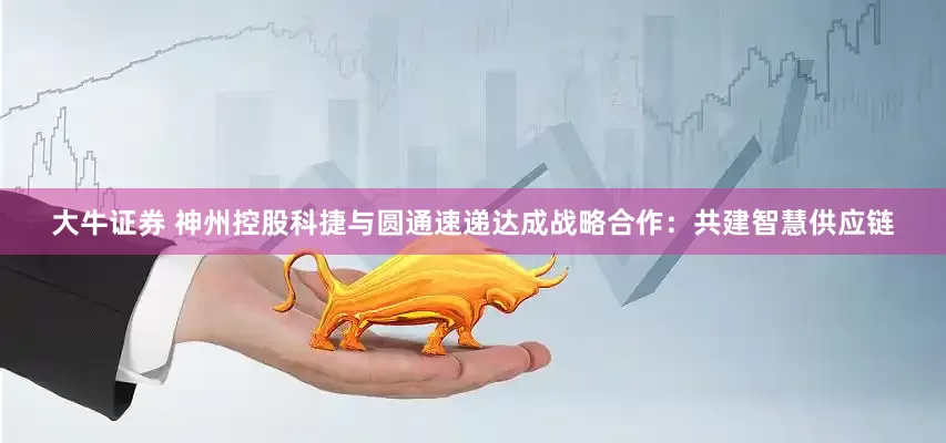 大牛证券 神州控股科捷与圆通速递达成战略合作：共建智慧供应链