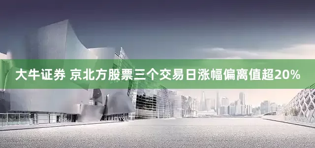 大牛证券 京北方股票三个交易日涨幅偏离值超20%