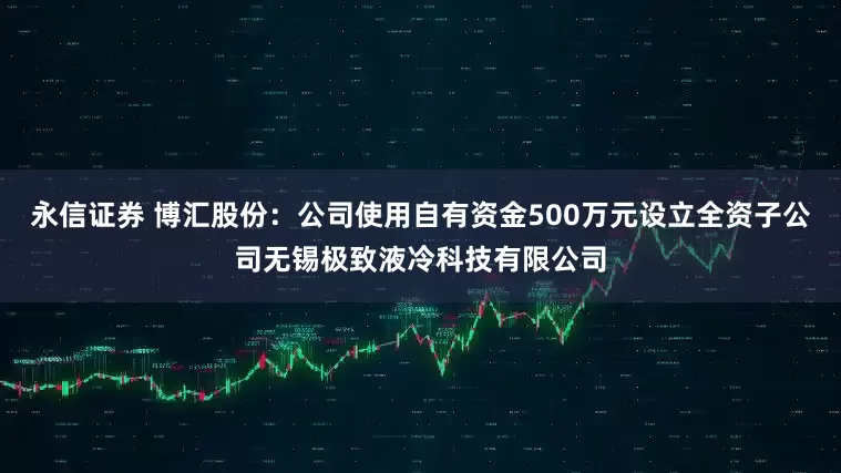 永信证券 博汇股份：公司使用自有资金500万元设立全资子公司无锡极致液冷科技有限公司