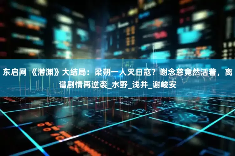 东启网 《潜渊》大结局：梁朔一人灭日寇？谢念慈竟然活着，离谱剧情再逆袭_水野_浅井_谢峻安