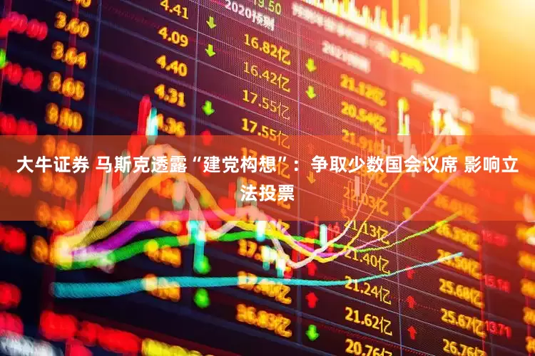 大牛证券 马斯克透露“建党构想”：争取少数国会议席 影响立法投票