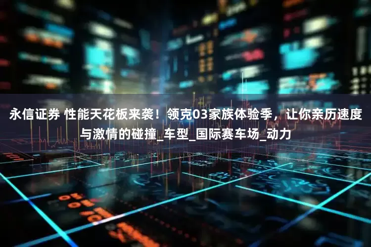 永信证券 性能天花板来袭！领克03家族体验季，让你亲历速度与激情的碰撞_车型_国际赛车场_动力