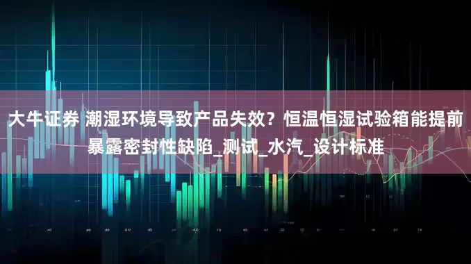 大牛证券 潮湿环境导致产品失效？恒温恒湿试验箱能提前暴露密封性缺陷_测试_水汽_设计标准