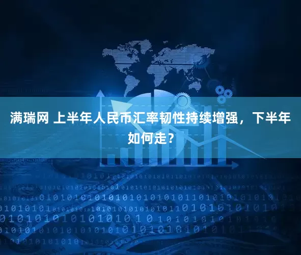 满瑞网 上半年人民币汇率韧性持续增强，下半年如何走？