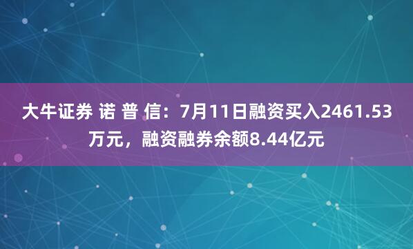 大牛证券 诺 普 信：7月11日融资买入2461.53万元，融资融券余额8.44亿元