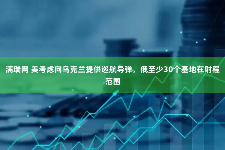 满瑞网 美考虑向乌克兰提供巡航导弹，俄至少30个基地在射程范围