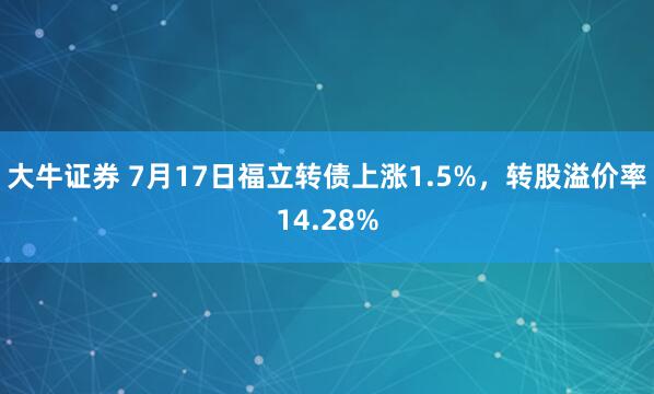 大牛证券 7月17日福立转债上涨1.5%，转股溢价率14.28%