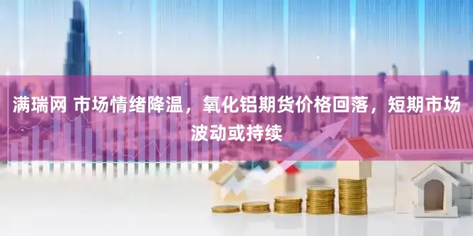 满瑞网 市场情绪降温，氧化铝期货价格回落，短期市场波动或持续