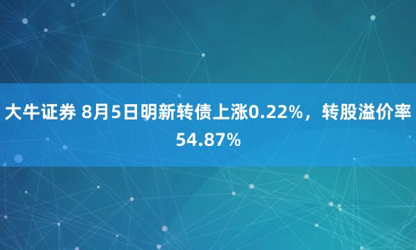 大牛证券 8月5日明新转债上涨0.22%，转股溢价率54.87%