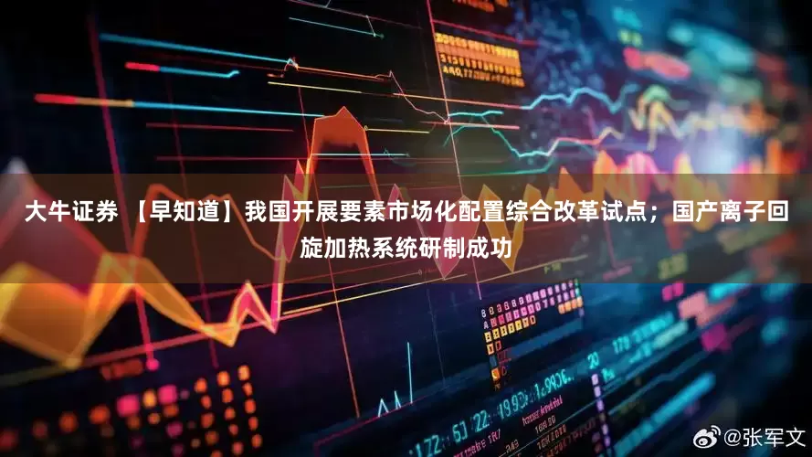 大牛证券 【早知道】我国开展要素市场化配置综合改革试点；国产离子回旋加热系统研制成功