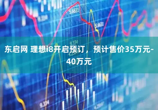 东启网 理想i8开启预订,预计售价35万元-40万元