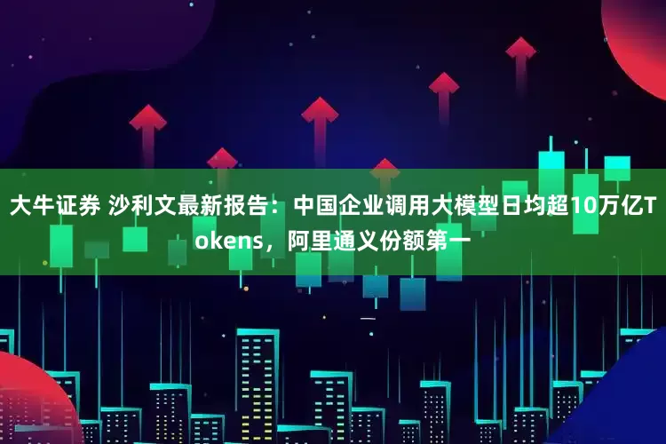大牛证券 沙利文最新报告：中国企业调用大模型日均超10万亿Tokens，阿里通义份额第一