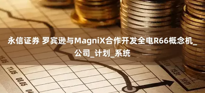 永信证券 罗宾逊与MagniX合作开发全电R66概念机_公司_计划_系统