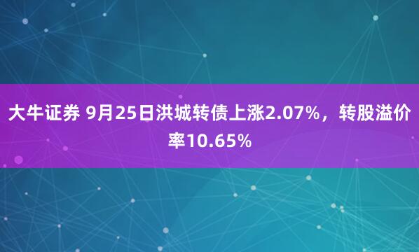大牛证券 9月25日洪城转债上涨2.07%，转股溢价率10.65%