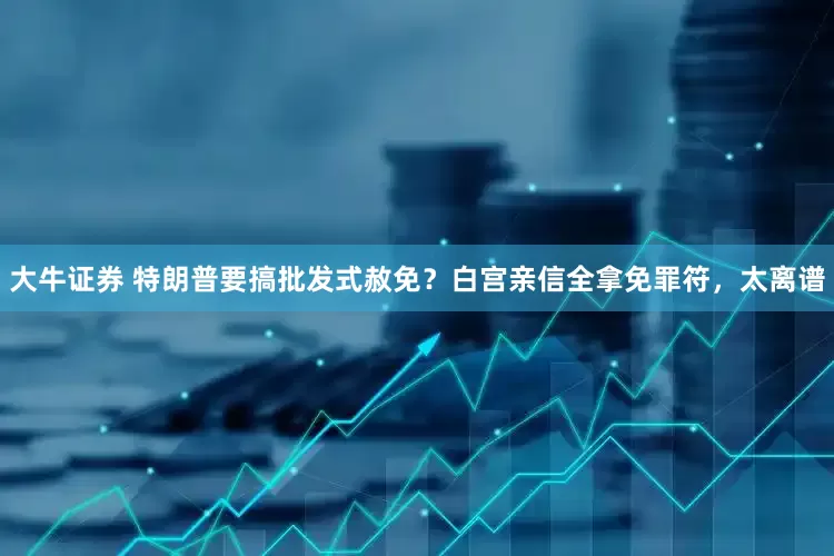 大牛证券 特朗普要搞批发式赦免？白宫亲信全拿免罪符，太离谱